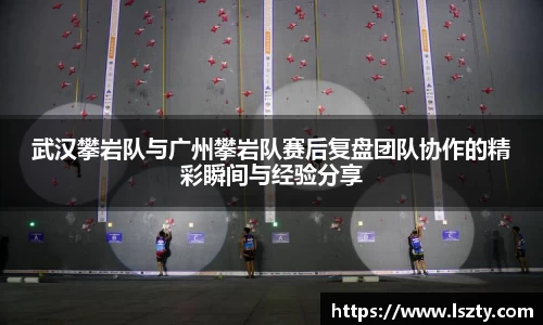 武汉攀岩队与广州攀岩队赛后复盘团队协作的精彩瞬间与经验分享
